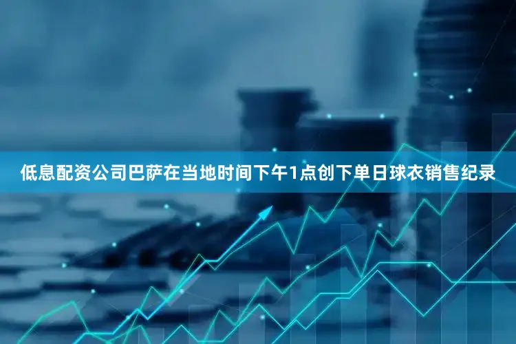 低息配资公司巴萨在当地时间下午1点创下单日球衣销售纪录