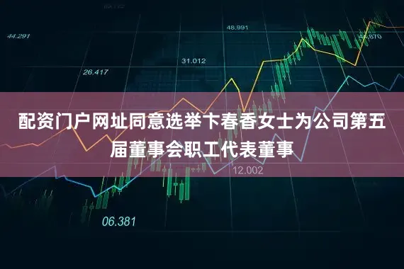 配资门户网址同意选举卞春香女士为公司第五届董事会职工代表董事