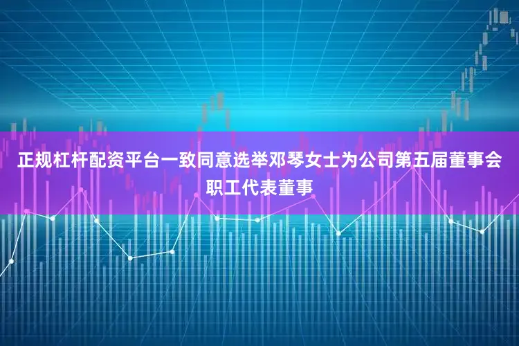 正规杠杆配资平台一致同意选举邓琴女士为公司第五届董事会职工代表董事